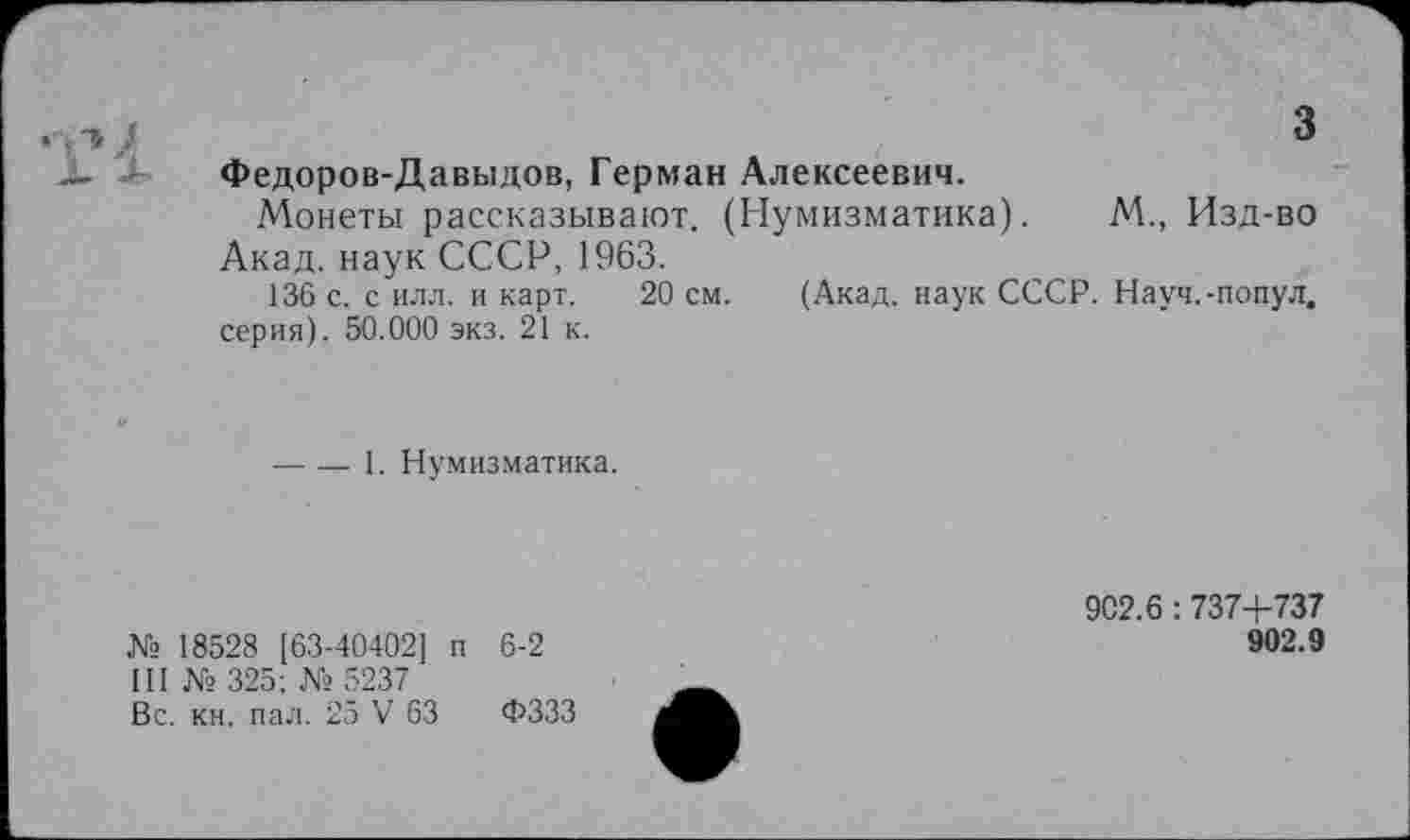 ﻿3
Федоров-Давыдов, Герман Алексеевич.
Монеты рассказывают. (Нумизматика). М., Изд-во Акад, наук СССР, 1963.
136 с. с илл. и карт. 20 см. (Акад, наук СССР. Науч.-попул. серия). 50.000 экз. 21 к.
----1. Нумизматика.
№ 18528 [63-40402] п 6-2
III № 325; № 5237
Вс. кн. пал. 25 V 63 ФЗЗЗ
902.6 : 737+737
902.9